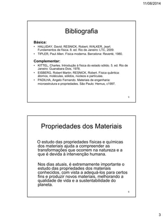 11/08/2014
3
Bibliografia
Básica:
• HALLIDAY, David; RESNICK, Robert; WALKER, Jearl.
Fundamentos de física. 8. ed. Rio de Janeiro: LTC, 2009.
• TIPLER, Paul Allen. Física moderna. Barcelona: Reverté, 1980.
Complementar:
• KITTEL, Charles. Introdução à física do estado sólido. 5. ed. Rio de
Janeiro: Guanabara Dois, 1978.
• EISBERG, Robert Martin; RESNICK, Robert. Física quântica:
átomos, moléculas, sólidos, núcleos e partículas.
• PADILHA, Angelo Fernando. Materiais de engenharia:
microestrutura e propriedades. São Paulo: Hemus, c1997.
5
Propriedades dos Materiais
O estudo das propriedades físicas e químicas
dos materiais ajuda a compreender as
transformações que ocorrem na natureza e a
que é devida à intervenção humana.
Nos dias atuais, é extremamente importante o
estudo das propriedades dos materiais
conhecidos, com vista a adequá-los para certos
fins e produzir novos materiais, melhorando a
qualidade de vida e a sustentabilidade do
planeta.
6
 