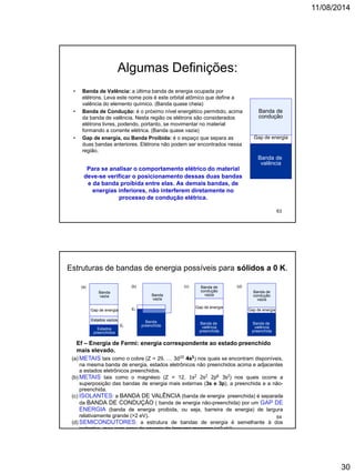 11/08/2014
30
Algumas Definições:
• Banda de Valência: a última banda de energia ocupada por
elétrons. Leva este nome pois é este orbital atômico que define a
valência do elemento químico. (Banda quase cheia)
• Banda de Condução: é o próximo nível energético permitido, acima
da banda de valência. Nesta região os elétrons são considerados
elétrons livres, podendo, portanto, se movimentar no material
formando a corrente elétrica. (Banda quase vazia)
• Gap de energia, ou Banda Proibida: é o espaço que separa as
duas bandas anteriores. Elétrons não podem ser encontrados nessa
região.
Para se analisar o comportamento elétrico do material
deve-se verificar o posicionamento dessas duas bandas
e da banda proibida entre elas. As demais bandas, de
energias inferiores, não interferem diretamente no
processo de condução elétrica.
Banda de
valência
Gap de energia
Banda de
condução
63
Estruturas de bandas de energia possíveis para sólidos a 0 K.
Banda de
valência
preenchida
Gap de energia
Banda de
condução
vazia
Banda de
valência
preenchida
Gap de energia
Banda de
condução
vazia
Banda
preenchida
Banda
vazia
Ef
Estados
preenchidos
Estados vazios
Gap de energia
Banda
vazia
Ef
(a) (b) (c) (d)
(a) METAIS tais como o cobre (Z = 29, … 3d10 4s1) nos quais se encontram disponíveis,
na mesma banda de energia, estados eletrônicos não preenchidos acima e adjacentes
a estados eletrônicos preenchidos.
(b) METAIS tais como o magnésio (Z = 12, 1s2 2s2 2p6 3s2) nos quais ocorre a
superposição das bandas de energia mais externas (3s e 3p), a preenchida e a não-
preenchida.
(c) ISOLANTES: a BANDA DE VALÊNCIA (banda de energia preenchida) é separada
da BANDA DE CONDUÇÃO ( banda de energia não-preenchida) por um GAP DE
ENERGIA (banda de energia proibida, ou seja, barreira de energia) de largura
relativamente grande (>2 eV).
(d) SEMICONDUTORES: a estrutura de bandas de energia é semelhante à dos
isolantes, mas com gaps de energia de larguras menores (<2 eV).
Ef – Energia de Fermi: energia correspondente ao estado preenchido
mais elevado.
64
 