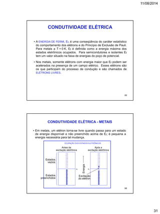 11/08/2014
31
• A ENERGIA DE FERMI, Ef, é uma conseqüência do caráter estatístico
do comportamento dos elétrons e do Princípio de Exclusão de Pauli.
Para metais a T = 0 K, Ef é definida como a energia máxima dos
estados eletrônicos ocupados. Para semicondutores e isolantes Ef
tem um valor situado na faixa de energias do poço de potencial.
• Nos metais, somente elétrons com energia maior que Ef podem ser
acelerados na presença de um campo elétrico. Esses elétrons são
os que participam do processo de condução e são chamados de
ELÉTRONS LIVRES.
CONDUTIVIDADE ELÉTRICA
65
• Em metais, um elétron torna-se livre quando passa para um estado
de energia disponível e não preenchido acima de Ef; é pequena a
energia necessária para tal mudança.
CONDUTIVIDADE ELÉTRICA - METAIS
OCUPAÇÃO DOS ESTADOS ELETRÔNICOS
Antes da
excitação eletrônica
Após a
excitação eletrônica
Energia
Ef
Excitação
do elétron
Ef
Estados
preenchidos
Estados
vazios
66
 