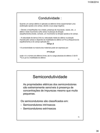 11/08/2014
36
Quando um campo elétrico é aplicado os elétrons livres experimentam uma
aceleração oposta a do campo, devido a sua carga negativa.
– Devido a imperfeições nos cristais, presença de impurezas, vazios, etc...o
elétron neste movimento sofre várias mudanças de direção
(espalhamento).Existe, contudo, um movimento na direção oposta a do campo.
– A velocidade de deriva (Vd) é a velocidade média do elétron na direção
imposta pelo campo e depende da mobilidade do elétron (m2/V.s) (frequencia do
espalhamento) e do campo aplicado (E):
Vd=µe .E
• A condutividade na maioria dos materiais pode ser expressa por:
σ=n.|e|.µe
onde n é o número de elétrons livres, |e| é a carga absoluta do elétron (1,6x10-
19C) e µe é a mobilidade do elétron.
Condutividade :
75
Semicondutividade
As propriedades elétricas dos semicondutores
são extremamente sensíveis à presença de
concentrações de impurezas mesmo que muito
pequenas.
Os semicondutores são classificados em:
- Semicondutores intrínsecos
- Semicondutores extrínsecos
76
 