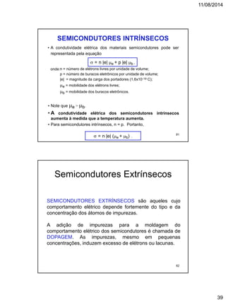 11/08/2014
39
• A condutividade elétrica dos materiais semicondutores pode ser
representada pela equação
SEMICONDUTORES INTRÍNSECOS
 = n |e| e + p |e| b ,
• Note que e > b.
• A condutividade elétrica dos semicondutores intrínsecos
aumenta à medida que a temperatura aumenta.
• Para semicondutores intrínsecos, n = p. Portanto,
onde:n = número de elétrons livres por unidade de volume;
p = número de buracos eletrônicos por unidade de volume;
|e| = magnitude da carga dos portadores (1,6x10-19 C);
e = mobilidade dos elétrons livres;
b = mobilidade dos buracos eletrônicos.
 = n |e| (e + b) .
81
SEMICONDUTORES EXTRÍNSECOS são aqueles cujo
comportamento elétrico depende fortemente do tipo e da
concentração dos átomos de impurezas.
A adição de impurezas para a moldagem do
comportamento elétrico dos semicondutores é chamada de
DOPAGEM. As impurezas, mesmo em pequenas
concentrações, induzem excesso de elétrons ou lacunas.
Semicondutores Extrínsecos
82
 