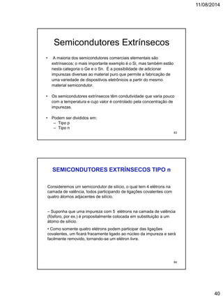 11/08/2014
40
• A maioria dos semicondutores comerciais elementais são
extrínsecos; o mais importante exemplo é o Si, mas também estão
nesta categoria o Ge e o Sn. É a possibilidade de adicionar
impurezas diversas ao material puro que permite a fabricação de
uma variedade de dispositivos eletrônicos a partir do mesmo
material semicondutor.
• Os semicondutores extrínsecos têm condutividade que varia pouco
com a temperatura e cujo valor é controlado pela concentração de
impurezas.
• Podem ser divididos em:
– Tipo p
– Tipo n
Semicondutores Extrínsecos
83
SEMICONDUTORES EXTRÍNSECOS TIPO n
Consideremos um semicondutor de silício, o qual tem 4 elétrons na
camada de valência, todos participando de ligações covalentes com
quatro átomos adjacentes de silício.
– Suponha que uma impureza com 5 elétrons na camada de valência
(fósforo, por ex.) é propositalmente colocada em substituição a um
átomo de silício.
• Como somente quatro elétrons podem participar das ligações
covalentes, um ficará fracamente ligado ao núcleo da impureza e será
facilmente removido, tornando-se um elétron livre.
84
 
