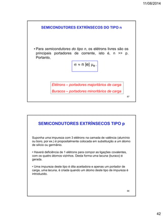 11/08/2014
42
  n |e| e .
SEMICONDUTORES EXTRÍNSECOS DO TIPO n
• Para semicondutores do tipo n, os elétrons livres são os
principais portadores de corrente, isto é, n >> p.
Portanto,
Elétrons – portadores majoritários de carga
Buracos – portadores minoritários de carga
87
SEMICONDUTORES EXTRÍNSECOS TIPO p
Suponha uma impureza com 3 elétrons na camada de valência (alumínio
ou boro, por ex.) é propositalmente colocada em substituição a um átomo
de silício ou germânio.
• Haverá deficiência de 1 elétrons para compor as ligações covalentes,
com os quatro átomos vizinhos. Desta forma uma lacuna (buraco) é
gerada.
• Uma impureza deste tipo é dita aceitadora e apenas um portador de
carga, uma lacuna, é criada quando um átomo deste tipo de impureza é
introduzido.
88
 