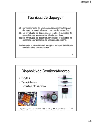 11/08/2014
48
Técnicas de dopagem
a) por crescimento de nova camada semicondutora com
dopagem, e eventualmente composição, específica,
b) pela introdução de dopantes, em regiões localizadas da
superfície, por processo de difusão térmica e
c) pela introdução de dopantes, em regiões localizadas da
superfície, por processo de implantação de íons.
Inicialmente, o semicondutor, em geral o silício, é obtido na
forma de uma lâmina (waffer).
99
Dispositivos Semicondutores:
• Diodos
• Transistores
• Circuitos eletrônicos
http://www.youtube.com/watch?v=Q5paWn7bFg4&feature=related 100
 