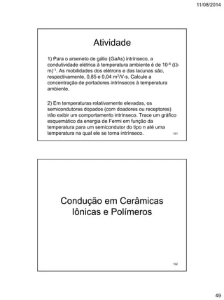 11/08/2014
49
Atividade
1) Para o arseneto de gálio (GaAs) intrínseco, a
condutividade elétrica à temperatura ambiente é de 10-6 (-
m)-1. As mobilidades dos elétrons e das lacunas são,
respectivamente, 0,85 e 0,04 m2/V-s. Calcule a
concentração de portadores intrínsecos à temperatura
ambiente.
2) Em temperaturas relativamente elevadas, os
semicondutores dopados (com doadores ou receptores)
irão exibir um comportamento intrínseco. Trace um gráfico
esquemático da energia de Fermi em função da
temperatura para um semicondutor do tipo n até uma
temperatura na qual ele se torna intrínseco. 101
Condução em Cerâmicas
Iônicas e Polímeros
102
 