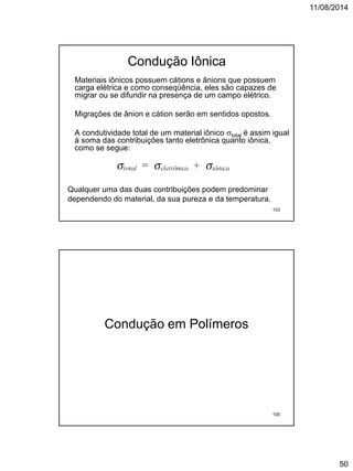 11/08/2014
50
Condução Iônica
Materiais iônicos possuem cátions e ânions que possuem
carga elétrica e como conseqüência, eles são capazes de
migrar ou se difundir na presença de um campo elétrico.
Migrações de ânion e cátion serão em sentidos opostos.
A condutividade total de um material iônico total é assim igual
à soma das contribuições tanto eletrônica quanto iônica,
como se segue:
Qualquer uma das duas contribuições podem predominar
dependendo do material, da sua pureza e da temperatura.
103
Condução em Polímeros
105
 