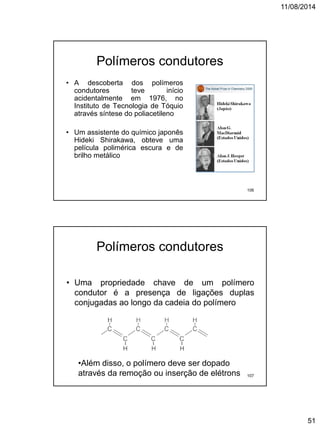 11/08/2014
51
Polímeros condutores
• A descoberta dos polímeros
condutores teve início
acidentalmente em 1976, no
Instituto de Tecnologia de Tóquio
através síntese do poliacetileno
• Um assistente do químico japonês
Hideki Shirakawa, obteve uma
película polimérica escura e de
brilho metálico
106
Polímeros condutores
• Uma propriedade chave de um polímero
condutor é a presença de ligações duplas
conjugadas ao longo da cadeia do polímero
•Além disso, o polímero deve ser dopado
através da remoção ou inserção de elétrons 107
 