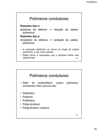 11/08/2014
52
Polímeros condutores
Dopantes tipo n
doadores de elétrons -> redução da cadeia
polimérica
Dopantes tipo p
receptores de elétrons -> oxidação da cadeia
polimérica
• A condução eletrônica só ocorre ao longo da cadeia
polimérica, e não entre cadeias.
• Desta forma, é necessário que o polímero tenha uma
cadeia linear 108
Polímeros condutores
• Além do poliacetileno, outros polímeros
condutores mais comuns são:
• Polianilina
• Polipirrol
• Politiofeno
• Poli(p-fenileno)
• Poli(p-fenileno vinileno)
109
 