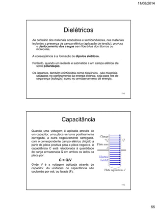 11/08/2014
55
Dielétricos
Ao contrário dos materiais condutores e semicondutores, nos materiais
isolantes a presença de campo elétrico (aplicação de tensão), provoca
o deslocamento das cargas sem liberá-las dos átomos ou
moléculas.
A conseqüência é a formação de dipolos elétricos.
Portanto, quando um isolante é submetido a um campo elétrico ele
sofre polarização.
Os isolantes, também conhecidos como dielétricos , são materiais
utilizados no confinamento da energia elétrica, seja para fins de
segurança (isolação) como no armazenamento de energia.
114
Capacitância
Quando uma voltagem é aplicada através de
um capacitor, uma placa se torna positivamente
carregada, a outra negativamente carregada,
com o correspondente campo elétrico dirigido a
partir da placa positiva para a placa negativa. A
capacitância C está relacionada à quantidade
de carga armazenada Q em ambos os lados da
placa por:
C = Q/V
Onde V é a voltagem aplicada através do
capacitor. As unidades de capacitância são
coulombs por volt, ou farads (F).
115
 