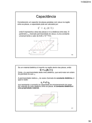 11/08/2014
56
Considerando um capacitor de placas paralelas com vácuo na região
entre as placas, a capacidade pode ser calculada por:
onde A representa a área das placas e l é a distância entre elas. O
parâmetro o, chamado permissividade do vácuo, é uma constante
universal tendo o valor de 8,85 x 10-12 F/m.
Capacitância
116
Se um material dielétrico é inserido na região dentro das placas, então
C = .(A / l )
Onde  é a permissividade deste meio dielétrico, que será maior em ordem
de grandeza do que o.
A permissividade relativa r, às vezes chamada de constante dielétrica, é
igual à razão:
r = / 0
que representa o aumento na capacidade de armazenamento de carga
por inserção do meio dielétrico entre as placas. A constante dielétrica é
uma propriedade material.
117
 