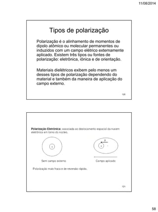 11/08/2014
58
Tipos de polarização
Polarização é o alinhamento de momentos de
dipolo atômico ou molecular permanentes ou
induzidos com um campo elétrico externamente
aplicado. Existem três tipos ou fontes de
polarização: eletrônica, iônica e de orientação.
Materiais dielétricos exibem pelo menos um
desses tipos de polarização dependendo do
material e também da maneira de aplicação do
campo externo.
120
121
 