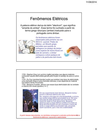 11/08/2014
6
A palavra elétron deriva do latim "electrum", que significa
"amante do ambar“. Esse termo foi cunhado a partir do
termo grego ήλεκτρον (amber) traduzido para o
português como âmbar.
Os fenômenos elétricos foram
observados pela primeira vez em
600 A.C. quando Thales de
Miletus, um filósofo grego,
percebeu que quando se
esfregava um pedaço de âmbar
(uma espécie de resina fóssil) em
pele de carneiro, o âmbar
começava a atrair pedaços de
palha e de partículas bem leves.
Fenômenos Elétricos
11
1729 - Stephen Gray (um químico inglês) percebeu que alguns materiais
conduziam aquela eletricidade gerada pela fricção no pedaço de pano e outros
não.
1733 - Du Fay (cientista francês) supôs que existiam dois tipos de eletricidade,
uma chamada vítrea e outra chamada resinosa, e isso dependia do material
que estava sendo friccionado.
1752 - Benjamin Franklin, afirmou que essas duas eletricidade são na verdade
a mesma com sinais opostos (+ e -).
Em seu experimento mais famoso, Benjamin tentou
provar a natureza elétrica dos raios.
Ele empinou uma pipa em uma tempestade, e provou
que existia carga elétrica acumulada no ar. Ele usou
uma pipa de seda amarrada com uma linha e uma
chave de metal no final dessa linha. Benjamin
observou que a carga elétrica contida no ar fazia as
fibras da linha ficarem em pé e tocando a chave ele
sentiu a carga elétrica acumulada nela, provando
assim sua teoria, que o raio era a eletricidade.
A partir dessas descobertas, os cientistas começaram a estudar profundamente os
fenômenos elétricos, nascendo a eletricidade.
12
 