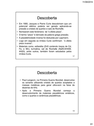 11/08/2014
61
Descoberta
• Em 1880, Jacques e Pierre Curie descobriram que um
potencial elétrico poderia ser gerado aplicando-se
pressão a cristais de quartzo e sais de Rochelle.
• Nomearam este fenômeno de “o efeito piezo”.
• O termo “piezo” é derivado da palavra grega pressão.
• A piezeletricidade inversa foi deduzida por Lippmann.
• Logo em seguida os irmãos Curie confirmam “o efeito
piezo inverso”.
• Materiais como, esfarelita (ZnS contendo traços de Cd,
Fe, e Mn), turmalina, sal de Rochelle (NaKC4H406.
4H20), entre outros, também foram estudados pelos
irmãos Curie.
127
• Paul Langevin, na Primeira Guerra Mundial, desenvolve
os sonares utilizando cristais de quartzo acoplados a
massas metálicas para gerar ultra-som na faixa de
dezenas de kHz.
• Após a Primeira Guerra Mundial começa o
desenvolvimento de materiais piezelétricos sintéticos,
como o quartzo e cerâmicas piezelétricas.
Descoberta
128
 
