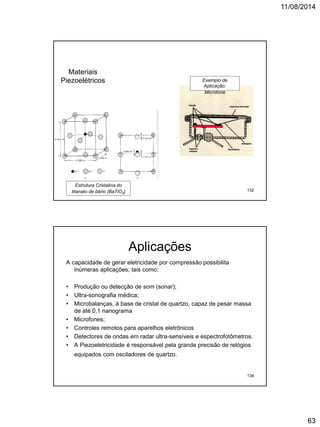 11/08/2014
63
Materiais
Piezoelétricos
Estrutura Cristalina do
titanato de bário (BaTiO3)
Exemplo de
Aplicação:
Microfone
132
Aplicações
A capacidade de gerar eletricidade por compressão possibilita
inúmeras aplicações, tais como:
• Produção ou detecção de som (sonar);
• Ultra-sonografia médica;
• Microbalanças, à base de cristal de quartzo, capaz de pesar massa
de até 0,1 nanograma
• Microfones;
• Controles remotos para aparelhos eletrônicos
• Detectores de ondas em radar ultra-sensíveis e espectrofotômetros.
• A Piezoeletricidade é responsável pela grande precisão de relógios
equipados com osciladores de quartzo.
134
 