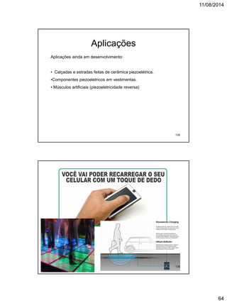 11/08/2014
64
Aplicações
Aplicações ainda em desenvolvimento:
• Calçadas e estradas feitas de cerâmica piezoelétrica.
•Componentes piezoeletricos em vestimentas.
• Músculos artificiais (piezoeletricidade reversa)
135
136
 