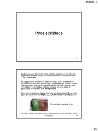 11/08/2014
65
Piroeletricidade
137
Cristais capazes de adquirir carga elétrica, positiva em um extremo e
negativa no extremo oposto, ao serem aquecidos, são classificados
como “piroelétricos”.
As propriedades piroelétricas são inerentes a todos os cristais que
apresentam polarização espontânea. Sendo assim os cristais polares
(que apresenta polarização espontânea) também são chamados de
“piroelétricos” e o efeito piroelétrico consiste em uma troca da
polarização espontânea com a temperatura.
Ocorre em cristais que não possuem centro de simetria e têm um eixo
polar. Ex: Turmalina (Na(Mg,Fe,Li,Mn,Al)3Al6(BO3)3Si6.O18(OH,F)4)
Turamali: pedra que atrai cinza
Todos os cristais piroelétricos são piezoelétricos, mas o inverso não é
verdadeiro. 138
 