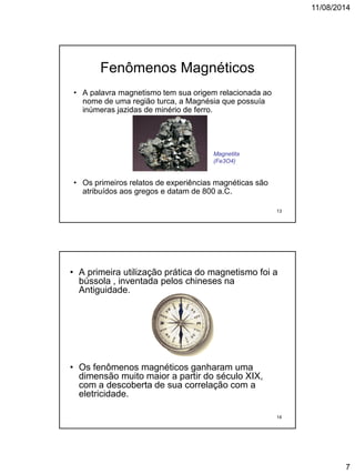 11/08/2014
7
Fenômenos Magnéticos
• A palavra magnetismo tem sua origem relacionada ao
nome de uma região turca, a Magnésia que possuía
inúmeras jazidas de minério de ferro.
• Os primeiros relatos de experiências magnéticas são
atribuídos aos gregos e datam de 800 a.C.
Magnetita
(Fe3O4)
13
• A primeira utilização prática do magnetismo foi a
bússola , inventada pelos chineses na
Antiguidade.
• Os fenômenos magnéticos ganharam uma
dimensão muito maior a partir do século XIX,
com a descoberta de sua correlação com a
eletricidade.
14
 