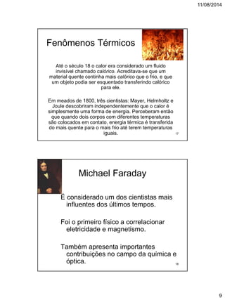 11/08/2014
9
Fenômenos Térmicos
Até o século 18 o calor era considerado um fluido
invisível chamado calórico. Acreditava-se que um
material quente continha mais calórico que o frio, e que
um objeto podia ser esquentado transferindo calórico
para ele.
Em meados de 1800, três cientistas: Mayer, Helmholtz e
Joule descobriram independentemente que o calor é
simplesmente uma forma de energia. Perceberam então
que quando dois corpos com diferentes temperaturas
são colocados em contato, energia térmica é transferida
do mais quente para o mais frio até terem temperaturas
iguais. 17
Michael Faraday
É considerado um dos cientistas mais
influentes dos últimos tempos.
Foi o primeiro físico a correlacionar
eletricidade e magnetismo.
Também apresenta importantes
contribuições no campo da química e
óptica. 18
 