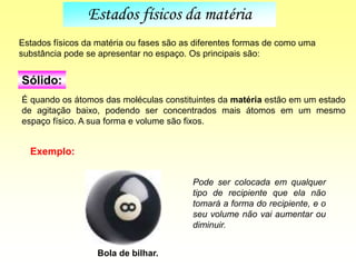 É quando os átomos das moléculas constituintes da matéria estão em um estado
de agitação baixo, podendo ser concentrados mais átomos em um mesmo
espaço físico. A sua forma e volume são fixos.
Estados físicos da matéria ou fases são as diferentes formas de como uma
substância pode se apresentar no espaço. Os principais são:
Bola de bilhar.
Exemplo:
Pode ser colocada em qualquer
tipo de recipiente que ela não
tomará a forma do recipiente, e o
seu volume não vai aumentar ou
diminuir.
Estados físicos da matéria
Sólido:
 