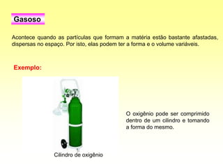 Acontece quando as partículas que formam a matéria estão bastante afastadas,
dispersas no espaço. Por isto, elas podem ter a forma e o volume variáveis.
Gasoso
O oxigênio pode ser comprimido
dentro de um cilindro e tomando
a forma do mesmo.
Exemplo:
Cilindro de oxigênio
 