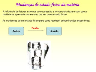 Mudanças de estado físico da matéria
A influência de fatores externos como pressão e temperatura fazem com que a
matéria se apresente ora em um, ora em outro estado físico.
As mudanças de um estado físico para outro recebem denominações específicas:
Sólido Líquido
Fusão
 
