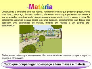 Observando o ambiente que nos rodeia, notaremos coisas que podemos pegar, como
uma banco de praça, árvores, caderno, alimentos, outras que podemos ver, como a
lua, as estrelas, e outras ainda que podemos apenas sentir, como o vento, a brisa. Se
colocarmos algumas destas coisas em uma balança, perceberemos que todas elas
possuem uma quantidade de massa, medida em relação a um padrão pré-
estabelecido.
Tudo que ocupa lugar no espaço e tem massa é matéria.
Todas essas coisas que observamos, têm características comuns: ocupam lugar no
espaço e têm massa.
 