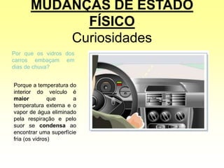 MUDANÇAS DE ESTADO
FÍSICO
Curiosidades
Por que os vidros dos
carros embaçam em
dias de chuva?
Porque a temperatura do
interior do veículo é
maior que a
temperatura externa e o
vapor de água eliminado
pela respiração e pelo
suor se condensa ao
encontrar uma superfície
fria (os vidros)
 