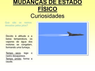 MUDANÇAS DE ESTADO
FÍSICO
Curiosidades
Que são os rastros
deixados pelos jatos?
Devido à altitude e a
baixa temperatura, os
vapores de água dos
motores se congelam,
formando uma fumaça.
Tempo seco, logo o
rastro desaparece.
Tempo úmido, forma a
cauda.
 
