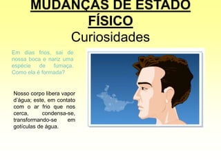 MUDANÇAS DE ESTADO
FÍSICO
Curiosidades
Em dias frios, sai de
nossa boca e nariz uma
espécie de fumaça.
Como ela é formada?
Nosso corpo libera vapor
d’água; este, em contato
com o ar frio que nos
cerca, condensa-se,
transformando-se em
gotículas de água.
 