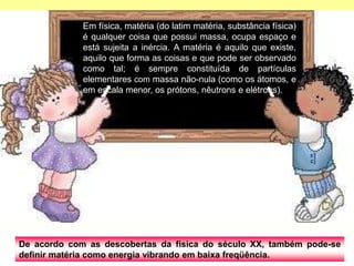 De acordo com as descobertas da física do século XX, também pode-se
definir matéria como energia vibrando em baixa freqüência.
Em física, matéria (do latim matéria, substância física)
é qualquer coisa que possui massa, ocupa espaço e
está sujeita a inércia. A matéria é aquilo que existe,
aquilo que forma as coisas e que pode ser observado
como tal; é sempre constituída de partículas
elementares com massa não-nula (como os átomos, e
em escala menor, os prótons, nêutrons e elétrons).
 