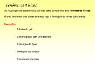 Fenômenos Físicos:
É todo fenômeno que ocorre sem que haja a formação de novas substâncias.
As mudanças de estado físico sofridas pelas substâncias são fenômenos físicos.
Exemplos:
• A fusão do gelo
• Cortar o papel com uma tesoura
• A ebulição da água
• Dilatação dos corpos
• A queda de um copo
 