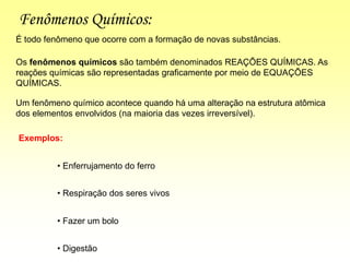 Fenômenos Químicos:
Os fenômenos químicos são também denominados REAÇÕES QUÍMICAS. As
reações químicas são representadas graficamente por meio de EQUAÇÕES
QUÍMICAS.
É todo fenômeno que ocorre com a formação de novas substâncias.
Exemplos:
• Enferrujamento do ferro
• Respiração dos seres vivos
• Fazer um bolo
• Digestão
Um fenômeno químico acontece quando há uma alteração na estrutura atômica
dos elementos envolvidos (na maioria das vezes irreversível).
 