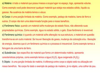 a) Matéria: é todo o material que possui massa e ocupa lugar no espaço, logo, apresenta volume.
Como exemplo você pode descrever qualquer material que esteja nos estados sólido, líquido ou
gasoso. Na ausência de matéria temos o vácuo.
b) Corpo: é uma porção limitada da matéria. Como exemplo, pedaço de madeira, barra de ferro e
outros. O corpo não tem uma determinada função para o nosso benefício.
c) Fenômeno físico: quando um material sofre mudanças de estado físico, não alterando suas
propriedades químicas. Como exemplo, água no estado sólido, o gelo. Esse fenômeno é reversível.
d) Fenômeno químico: é quando um material sofre alteração na sua estrutura, o material em questão
transforma-se em outro material. Se houver liberação de gases, mudança de coloração e/ou liberação
de energia, dizemos que é um fenômeno químico e o processo é irreversível. Como exemplo temos a
ferrugem de uma barra de ferro.
e) Substâncias: tipo específico de material que forma um determinada matéria, apresenta
características próprias, como exemplo temos a água (H2O), água oxigenada (H2O2).
f) Objeto : é uma porção limitada de matéria. A diferença entre corpo e objeto está na utilização em
nosso benefício. No corpo foi dado o exemplo de pedaço de madeira, já no objeto, uma colher de pau.
 