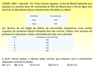 Posto Densidade do combustível (g/L)
I 822
II 820
III 815
IV 808
V 805
( ENEM 2001 – Questão 21) Pelas normas vigentes, o litro do álcool hidratado que
abastece os veículos deve ser constituído de 96% de álcool puro e 4% de água (em
volume). As densidades desses componentes são dadas na tabela.
Um técnico de um órgão de defesa do consumidor inspecionou cinco postos
suspeitos de venderem álcool hidratado fora das normas. Colheu uma amostra do
produto em cada posto, mediu a densidade de cada uma, obtendo:
A partir desses dados, o técnico pôde concluir que estavam com o combustível
adequado somente os postos
(A) I e II. (B) I e III. (C) II e IV. (D) III e V. (E) IV e V..
Substância Densidade (g/L)
Água 1000
Álcool 800
 