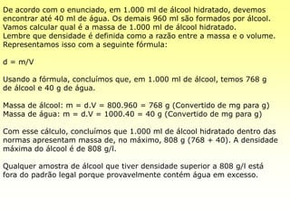 De acordo com o enunciado, em 1.000 ml de álcool hidratado, devemos
encontrar até 40 ml de água. Os demais 960 ml são formados por álcool.
Vamos calcular qual é a massa de 1.000 ml de álcool hidratado.
Lembre que densidade é definida como a razão entre a massa e o volume.
Representamos isso com a seguinte fórmula:
d = m/V
Usando a fórmula, concluímos que, em 1.000 ml de álcool, temos 768 g
de álcool e 40 g de água.
Massa de álcool: m = d.V = 800.960 = 768 g (Convertido de mg para g)
Massa de água: m = d.V = 1000.40 = 40 g (Convertido de mg para g)
Com esse cálculo, concluímos que 1.000 ml de álcool hidratado dentro das
normas apresentam massa de, no máximo, 808 g (768 + 40). A densidade
máxima do álcool é de 808 g/l.
Qualquer amostra de álcool que tiver densidade superior a 808 g/l está
fora do padrão legal porque provavelmente contém água em excesso.
 