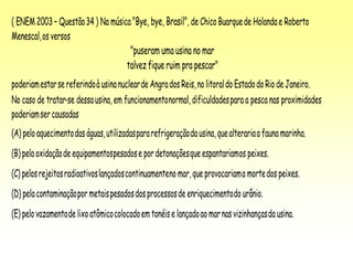 ( ENEM 2003 – Questão34 ) Na música"Bye, bye, Brasil", de Chico Buarquede Holandae Roberto
Menescal,os versos
"puseram uma usina no mar
talvez fique ruim pra pescar"
poderiamestarsereferindoà usinanuclearde Angrados Reis,no litoraldo EstadodoRio deJaneiro.
No caso de tratar-se dessausina, em funcionamentonormal,dificuldadespara a pesca nas proximidades
poderiamser causadas
(A) peloaquecimentodaságuas,utilizadaspararefrigeraçãodausina,quealterariaa faunamarinha.
(B) pelaoxidaçãode equipamentospesadose pordetonaçõesque espantariamos peixes.
(C) pelosrejeitosradioativoslançadoscontinuamenteno mar,que provocariama mortedos peixes.
(D) pelacontaminaçãopor metaispesadosdosprocessosde enriquecimentodo urânio.
(E) pelovazamentode lixoatômicocolocadoem tonéise lançadoao marnas vizinhançasda usina.
 