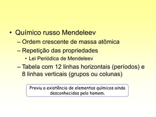 • Químico russo Mendeleev
– Ordem crescente de massa atômica
– Repetição das propriedades
• Lei Periódica de Mendeleev
– Tabela com 12 linhas horizontais (períodos) e
8 linhas verticais (grupos ou colunas)
Previu a existência de elementos químicos ainda
desconhecidos pelo homem.
 
