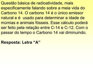 Questão básica de radioatividade, mais
especificamente falando sobre a meia vida do
Carbono 14. O carbono 14 é o único emissor
natural e é usado para determinar a idade de
múmias e animais fósseis. Esse cálculo poderá
ser feito pela relação entre C-14 e C-12. Com o
passar do tempo o Carbono 14 vai diminuindo.
Resposta: Letra “A”
 