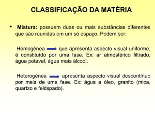 CLASSIFICAÇÃO DA MATÉRIA
• Mistura: possuem duas ou mais substâncias diferentes
que são reunidas em um só espaço. Podem ser:
Homogênea que apresenta aspecto visual uniforme,
é constituído por uma fase. Ex: ar atmosférico filtrado,
água potável, água mais álcool.
Heterogênea apresenta aspecto visual descontínuo
por mais de uma fase. Ex: água e óleo, granito (mica,
quartzo e feldspado).
 