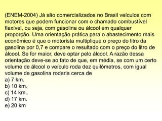 (ENEM-2004) Já são comercializados no Brasil veículos com
motores que podem funcionar com o chamado combustível
flexível, ou seja, com gasolina ou álcool em qualquer
proporção. Uma orientação prática para o abastecimento mais
econômico é que o motorista multiplique o preço do litro da
gasolina por 0,7 e compare o resultado com o preço do litro de
álcool. Se for maior, deve optar pelo álcool. A razão dessa
orientação deve-se ao fato de que, em média, se com um certo
volume de álcool o veículo roda dez quilômetros, com igual
volume de gasolina rodaria cerca de
a) 7 km.
b) 10 km.
c) 14 km..
d) 17 km.
e) 20 km
 