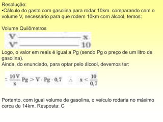 Resolução:
•Cálculo do gasto com gasolina para rodar 10km. comparando com o
volume V, necessário para que rodem 10km com álcool, temos:
Volume Quilômetros
Logo, o valor em reais é igual a Pg (sendo Pg o preço de um litro de
gasolina).
Ainda, do enunciado, para optar pelo álcool, devemos ter:
Portanto, com igual volume de gasolina, o veículo rodaria no máximo
cerca de 14km. Resposta: C
 
