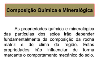 As propriedades química e mineralógica
das partículas dos solos irão depender
fundamentalmente da composição da rocha
matriz e do clima da região. Estas
propriedades irão influenciar de forma
marcante o comportamento mecânico do solo.
Composição Química e Mineralógica
 