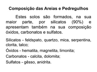 Composição das Areias e Pedregulhos
Estes solos são formados, na sua
maior parte, por silicatos (90%) e
apresentam também na sua composição
óxidos, carbonatos e sulfatos.
Silicatos - feldspato, quartzo, mica, serpentina,
clorita, talco;
Óxidos - hematita, magnetita, limonita;
Carbonatos - calcita, dolomita;
Sulfatos - gêsso, anidrita.
 