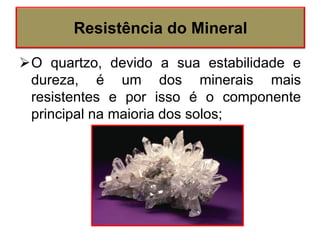 O quartzo, devido a sua estabilidade e
dureza, é um dos minerais mais
resistentes e por isso é o componente
principal na maioria dos solos;
Resistência do Mineral
 