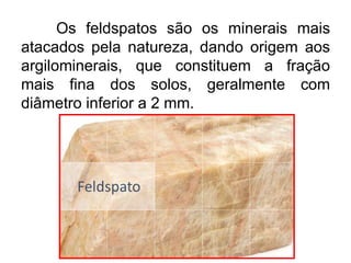 Os feldspatos são os minerais mais
atacados pela natureza, dando origem aos
argilominerais, que constituem a fração
mais fina dos solos, geralmente com
diâmetro inferior a 2 mm.
 