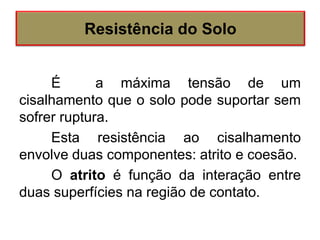 É a máxima tensão de um
cisalhamento que o solo pode suportar sem
sofrer ruptura.
Esta resistência ao cisalhamento
envolve duas componentes: atrito e coesão.
O atrito é função da interação entre
duas superfícies na região de contato.
Resistência do Solo
 