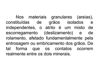 Nos materiais granulares (areias),
constituídas de grãos isolados e
independentes, o atrito é um misto de
escorregamento (deslizamento) e de
rolamento, afetado fundamentalmente pela
entrosagem ou embricamento dos grãos. De
tal forma que os contatos ocorrem
realmente entre os dois minerais.
 