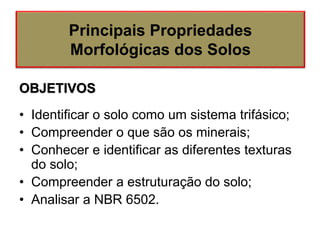 OBJETIVOS
• Identificar o solo como um sistema trifásico;
• Compreender o que são os minerais;
• Conhecer e identificar as diferentes texturas
do solo;
• Compreender a estruturação do solo;
• Analisar a NBR 6502.
Principais Propriedades
Morfológicas dos Solos
 