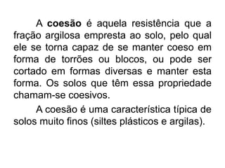A coesão é aquela resistência que a
fração argilosa empresta ao solo, pelo qual
ele se torna capaz de se manter coeso em
forma de torrões ou blocos, ou pode ser
cortado em formas diversas e manter esta
forma. Os solos que têm essa propriedade
chamam-se coesivos.
A coesão é uma característica típica de
solos muito finos (siltes plásticos e argilas).
 