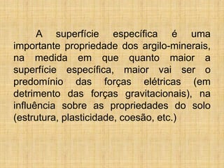 A superfície específica é uma
importante propriedade dos argilo-minerais,
na medida em que quanto maior a
superfície específica, maior vai ser o
predomínio das forças elétricas (em
detrimento das forças gravitacionais), na
influência sobre as propriedades do solo
(estrutura, plasticidade, coesão, etc.)
 